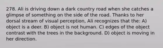 278. Ali is driving down a dark country road when she catches a glimpse of something on the side of the road. Thanks to her dorsal stream of visual perception, Ali recognizes that the: A) object is a deer. B) object is not human. C) edges of the object contrast with the trees in the background. D) object is moving in her direction.