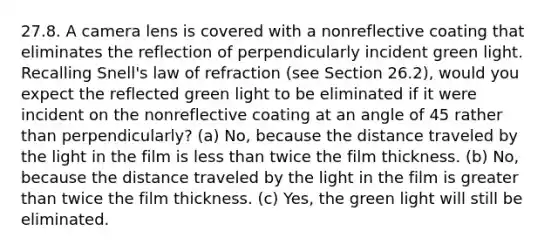 27.8. A camera lens is covered with a nonreflective coating that eliminates the reflection of perpendicularly incident green light. Recalling Snell's law of refraction (see Section 26.2), would you expect the reflected green light to be eliminated if it were incident on the nonreflective coating at an angle of 45 rather than perpendicularly? (a) No, because the distance traveled by the light in the film is <a href='https://www.questionai.com/knowledge/k7BtlYpAMX-less-than' class='anchor-knowledge'>less than</a> twice the film thickness. (b) No, because the distance traveled by the light in the film is <a href='https://www.questionai.com/knowledge/ktgHnBD4o3-greater-than' class='anchor-knowledge'>greater than</a> twice the film thickness. (c) Yes, the green light will still be eliminated.