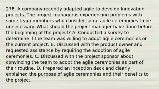 278. A company recently adapted agile to develop Innovation projects. The project manager is experiencing problems with some team members who consider some agile ceremonies to be unnecessary. What should the project manager have done before the beginning of the project? A. Conducted a survey to determine if the team was willing to adopt agile ceremonies on the current project. B. Discussed with the product owner and requested assistance by requiring the adoption of agile ceremonies. C. Discussed with the project sponsor about convincing the team to adopt the agile ceremonies as part of their routine. D. Prepared an inception deck and clearly explained the purpose of agile ceremonies and their benefits to the project.