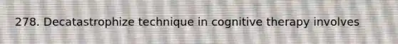 278. Decatastrophize technique in cognitive therapy involves