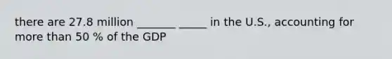 there are 27.8 million _______ _____ in the U.S., accounting for more than 50 % of the GDP