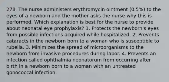 278. The nurse administers erythromycin ointment (0.5%) to the eyes of a newborn and the mother asks the nurse why this is performed. Which explanation is best for the nurse to provide about neonatal eye prophylaxis? 1. Protects the newborn's eyes from possible infections acquired while hospitalized. 2. Prevents cataracts in the newborn born to a woman who is susceptible to rubella. 3. Minimizes the spread of microorganisms to the newborn from invasive procedures during labor. 4. Prevents an infection called ophthalmia neonatorum from occurring after birth in a newborn born to a woman with an untreated gonococcal infection.