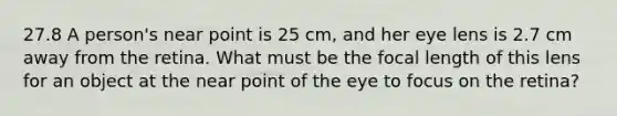 27.8 A person's near point is 25 cm, and her eye lens is 2.7 cm away from the retina. What must be the focal length of this lens for an object at the near point of the eye to focus on the retina?