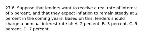 27.8. Suppose that lenders want to receive a real rate of interest of 5 percent, and that they expect inflation to remain steady at 2 percent in the coming years. Based on this, lenders should charge a nominal interest rate of: A. 2 percent. B. 3 percent. C. 5 percent. D. 7 percent.