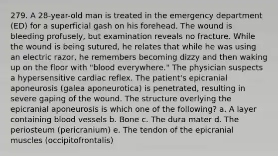 279. A 28-year-old man is treated in the emergency department (ED) for a superficial gash on his forehead. The wound is bleeding profusely, but examination reveals no fracture. While the wound is being sutured, he relates that while he was using an electric razor, he remembers becoming dizzy and then waking up on the floor with "blood everywhere." The physician suspects a hypersensitive cardiac reflex. The patient's epicranial aponeurosis (galea aponeurotica) is penetrated, resulting in severe gaping of the wound. The structure overlying the epicranial aponeurosis is which one of the following? a. A layer containing blood vessels b. Bone c. The dura mater d. The periosteum (pericranium) e. The tendon of the epicranial muscles (occipitofrontalis)