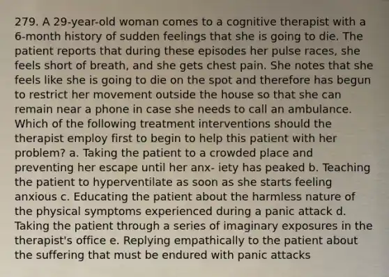 279. A 29-year-old woman comes to a cognitive therapist with a 6-month history of sudden feelings that she is going to die. The patient reports that during these episodes her pulse races, she feels short of breath, and she gets chest pain. She notes that she feels like she is going to die on the spot and therefore has begun to restrict her movement outside the house so that she can remain near a phone in case she needs to call an ambulance. Which of the following treatment interventions should the therapist employ first to begin to help this patient with her problem? a. Taking the patient to a crowded place and preventing her escape until her anx- iety has peaked b. Teaching the patient to hyperventilate as soon as she starts feeling anxious c. Educating the patient about the harmless nature of the physical symptoms experienced during a panic attack d. Taking the patient through a series of imaginary exposures in the therapist's office e. Replying empathically to the patient about the suffering that must be endured with panic attacks