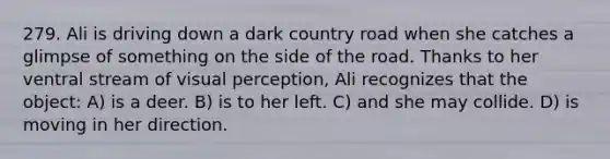 279. Ali is driving down a dark country road when she catches a glimpse of something on the side of the road. Thanks to her ventral stream of visual perception, Ali recognizes that the object: A) is a deer. B) is to her left. C) and she may collide. D) is moving in her direction.