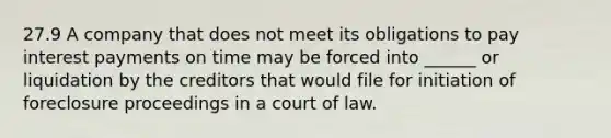 27.9 A company that does not meet its obligations to pay interest payments on time may be forced into ______ or liquidation by the creditors that would file for initiation of foreclosure proceedings in a court of law.