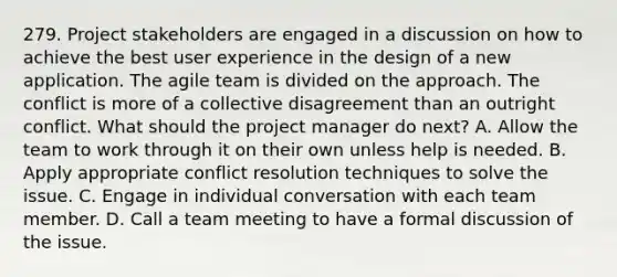 279. Project stakeholders are engaged in a discussion on how to achieve the best user experience in the design of a new application. The agile team is divided on the approach. The conflict is more of a collective disagreement than an outright conflict. What should the project manager do next? A. Allow the team to work through it on their own unless help is needed. B. Apply appropriate conflict resolution techniques to solve the issue. C. Engage in individual conversation with each team member. D. Call a team meeting to have a formal discussion of the issue.