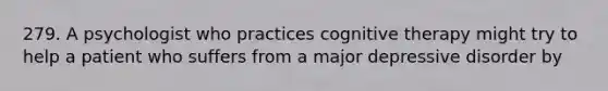 279. A psychologist who practices cognitive therapy might try to help a patient who suffers from a major depressive disorder by