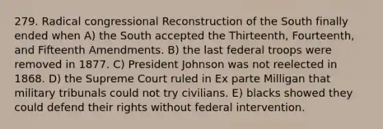 279. Radical congressional Reconstruction of the South finally ended when A) the South accepted the Thirteenth, Fourteenth, and Fifteenth Amendments. B) the last federal troops were removed in 1877. C) President Johnson was not reelected in 1868. D) the Supreme Court ruled in Ex parte Milligan that military tribunals could not try civilians. E) blacks showed they could defend their rights without federal intervention.