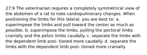 27:9 The veterinarian requires a completely symmetrical view of the abdomen of a rat to note cardiopulmonary changes. When positioning the limbs for this lateral, you are best to: a. superimpose the limbs and pull toward the center as much as possible. b. superimpose the limbs, pulling the pectoral limbs cranially and the pelvic limbs caudally. c. separate the limbs with the dependent limb posi- tioned more caudally. d. separate the limbs with the dependent limb posi- tioned more cranially.