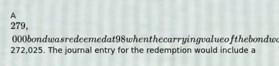 A 279,000 bond was redeemed at 98 when the carrying value of the bond was272,025. The journal entry for the redemption would include a