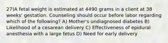 27)A fetal weight is estimated at 4490 grams in a client at 38 weeks' gestation. Counseling should occur before labor regarding which of the following? A) Mother's undiagnosed diabetes B) Likelihood of a cesarean delivery C) Effectiveness of epidural anesthesia with a large fetus D) Need for early delivery