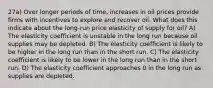 27a) Over longer periods of time, increases in oil prices provide firms with incentives to explore and recover oil. What does this indicate about the long-run price elasticity of supply for oil? A) The elasticity coefficient is unstable in the long run because oil supplies may be depleted. B) The elasticity coefficient is likely to be higher in the long run than in the short run. C) The elasticity coefficient is likely to be lower in the long run than in the short run. D) The elasticity coefficient approaches 0 in the long run as supplies are depleted.