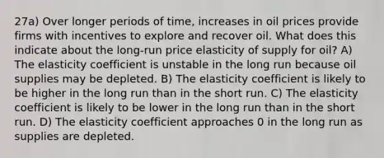 27a) Over longer periods of time, increases in oil prices provide firms with incentives to explore and recover oil. What does this indicate about the long-run price elasticity of supply for oil? A) The elasticity coefficient is unstable in the long run because oil supplies may be depleted. B) The elasticity coefficient is likely to be higher in the long run than in the short run. C) The elasticity coefficient is likely to be lower in the long run than in the short run. D) The elasticity coefficient approaches 0 in the long run as supplies are depleted.