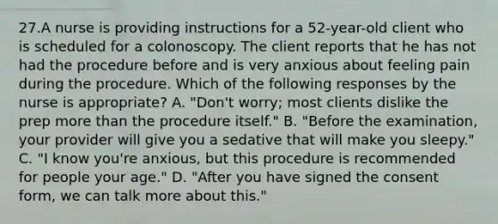 27.A nurse is providing instructions for a 52-year-old client who is scheduled for a colonoscopy. The client reports that he has not had the procedure before and is very anxious about feeling pain during the procedure. Which of the following responses by the nurse is appropriate? A. "Don't worry; most clients dislike the prep more than the procedure itself." B. "Before the examination, your provider will give you a sedative that will make you sleepy." C. "I know you're anxious, but this procedure is recommended for people your age." D. "After you have signed the consent form, we can talk more about this."