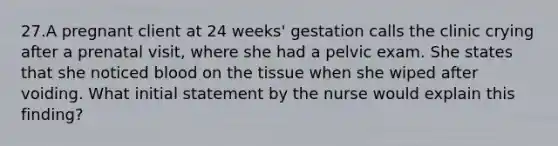 27.A pregnant client at 24 weeks' gestation calls the clinic crying after a prenatal visit, where she had a pelvic exam. She states that she noticed blood on the tissue when she wiped after voiding. What initial statement by the nurse would explain this finding?