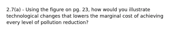 2.7(a) - Using the figure on pg. 23, how would you illustrate technological changes that lowers the marginal cost of achieving every level of pollution reduction?