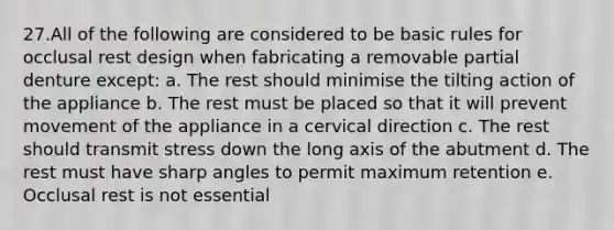 27.All of the following are considered to be basic rules for occlusal rest design when fabricating a removable partial denture except: a. The rest should minimise the tilting action of the appliance b. The rest must be placed so that it will prevent movement of the appliance in a cervical direction c. The rest should transmit stress down the long axis of the abutment d. The rest must have sharp angles to permit maximum retention e. Occlusal rest is not essential