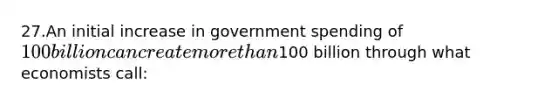 27.An initial increase in government spending of 100 billion can create more than100 billion through what economists call: