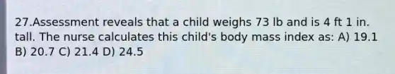 27.Assessment reveals that a child weighs 73 lb and is 4 ft 1 in. tall. The nurse calculates this child's body mass index as: A) 19.1 B) 20.7 C) 21.4 D) 24.5