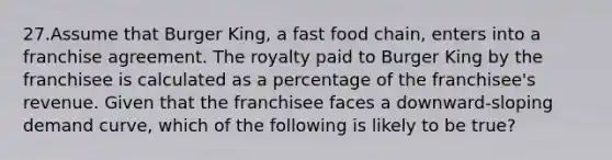 27.Assume that Burger King, a fast food chain, enters into a franchise agreement. The royalty paid to Burger King by the franchisee is calculated as a percentage of the franchisee's revenue. Given that the franchisee faces a downward-sloping demand curve, which of the following is likely to be true?