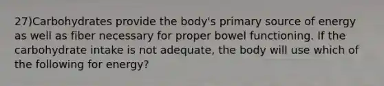 27)Carbohydrates provide the body's primary source of energy as well as fiber necessary for proper bowel functioning. If the carbohydrate intake is not adequate, the body will use which of the following for energy?