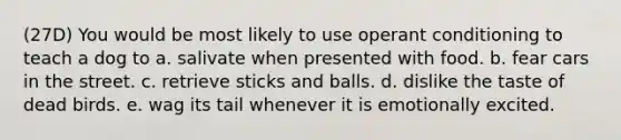 (27D) You would be most likely to use operant conditioning to teach a dog to a. salivate when presented with food. b. fear cars in the street. c. retrieve sticks and balls. d. dislike the taste of dead birds. e. wag its tail whenever it is emotionally excited.