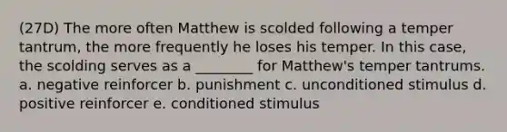 (27D) The more often Matthew is scolded following a temper tantrum, the more frequently he loses his temper. In this case, the scolding serves as a ________ for Matthew's temper tantrums. a. negative reinforcer b. punishment c. unconditioned stimulus d. positive reinforcer e. conditioned stimulus