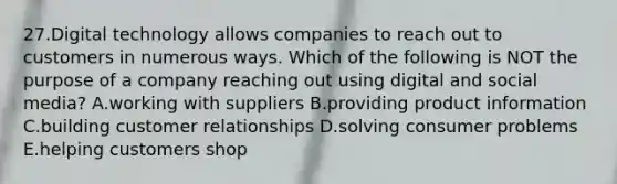 27.Digital technology allows companies to reach out to customers in numerous ways. Which of the following is NOT the purpose of a company reaching out using digital and social media? A.working with suppliers B.providing product information C.building customer relationships D.solving consumer problems E.helping customers shop