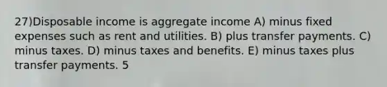 27)Disposable income is aggregate income A) minus fixed expenses such as rent and utilities. B) plus transfer payments. C) minus taxes. D) minus taxes and benefits. E) minus taxes plus transfer payments. 5