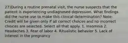 27)During a routine prenatal visit, the nurse suspects that the patient is experiencing undiagnosed depression. What findings did the nurse use to make this clinical determination? Note: Credit will be given only if all correct choices and no incorrect choices are selected. Select all that apply. 1. Insomnia 2. Headaches 3. Fear of labor 4. Ritualistic behavior 5. Lack of interest in the pregnancy