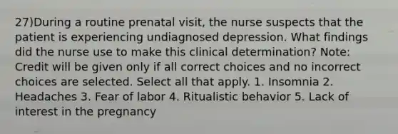 27)During a routine prenatal visit, the nurse suspects that the patient is experiencing undiagnosed depression. What findings did the nurse use to make this clinical determination? Note: Credit will be given only if all correct choices and no incorrect choices are selected. Select all that apply. 1. Insomnia 2. Headaches 3. Fear of labor 4. Ritualistic behavior 5. Lack of interest in the pregnancy