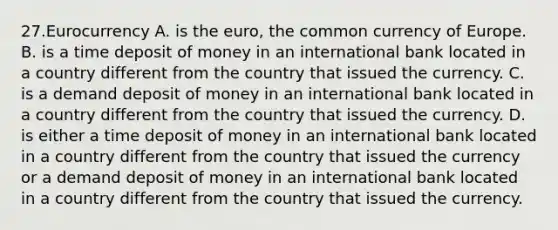 27.Eurocurrency A. is the euro, the common currency of Europe. B. is a time deposit of money in an international bank located in a country different from the country that issued the currency. C. is a demand deposit of money in an international bank located in a country different from the country that issued the currency. D. is either a time deposit of money in an international bank located in a country different from the country that issued the currency or a demand deposit of money in an international bank located in a country different from the country that issued the currency.