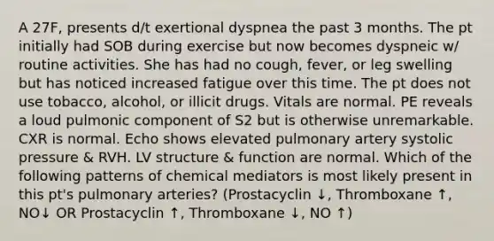 A 27F, presents d/t exertional dyspnea the past 3 months. The pt initially had SOB during exercise but now becomes dyspneic w/ routine activities. She has had no cough, fever, or leg swelling but has noticed increased fatigue over this time. The pt does not use tobacco, alcohol, or illicit drugs. Vitals are normal. PE reveals a loud pulmonic component of S2 but is otherwise unremarkable. CXR is normal. Echo shows elevated pulmonary artery systolic pressure & RVH. LV structure & function are normal. Which of the following patterns of chemical mediators is most likely present in this pt's pulmonary arteries? (Prostacyclin ↓, Thromboxane ↑, NO↓ OR Prostacyclin ↑, Thromboxane ↓, NO ↑)