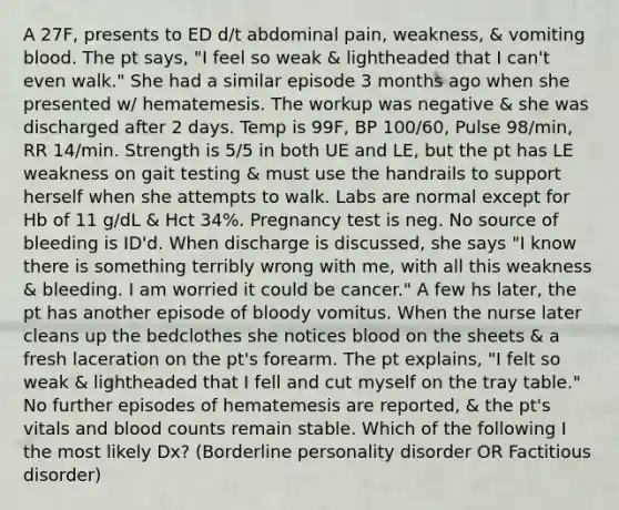 A 27F, presents to ED d/t abdominal pain, weakness, & vomiting blood. The pt says, "I feel so weak & lightheaded that I can't even walk." She had a similar episode 3 months ago when she presented w/ hematemesis. The workup was negative & she was discharged after 2 days. Temp is 99F, BP 100/60, Pulse 98/min, RR 14/min. Strength is 5/5 in both UE and LE, but the pt has LE weakness on gait testing & must use the handrails to support herself when she attempts to walk. Labs are normal except for Hb of 11 g/dL & Hct 34%. Pregnancy test is neg. No source of bleeding is ID'd. When discharge is discussed, she says "I know there is something terribly wrong with me, with all this weakness & bleeding. I am worried it could be cancer." A few hs later, the pt has another episode of bloody vomitus. When the nurse later cleans up the bedclothes she notices blood on the sheets & a fresh laceration on the pt's forearm. The pt explains, "I felt so weak & lightheaded that I fell and cut myself on the tray table." No further episodes of hematemesis are reported, & the pt's vitals and blood counts remain stable. Which of the following I the most likely Dx? (Borderline personality disorder OR Factitious disorder)