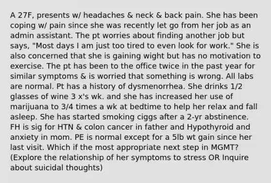 A 27F, presents w/ headaches & neck & back pain. She has been coping w/ pain since she was recently let go from her job as an admin assistant. The pt worries about finding another job but says, "Most days I am just too tired to even look for work." She is also concerned that she is gaining wight but has no motivation to exercise. The pt has been to the office twice in the past year for similar symptoms & is worried that something is wrong. All labs are normal. Pt has a history of dysmenorrhea. She drinks 1/2 glasses of wine 3 x's wk. and she has increased her use of marijuana to 3/4 times a wk at bedtime to help her relax and fall asleep. She has started smoking ciggs after a 2-yr abstinence. FH is sig for HTN & colon cancer in father and Hypothyroid and anxiety in mom. PE is normal except for a 5lb wt gain since her last visit. Which if the most appropriate next step in MGMT? (Explore the relationship of her symptoms to stress OR Inquire about suicidal thoughts)