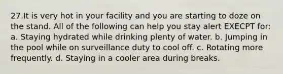 27.It is very hot in your facility and you are starting to doze on the stand. All of the following can help you stay alert EXECPT for: a. Staying hydrated while drinking plenty of water. b. Jumping in the pool while on surveillance duty to cool off. c. Rotating more frequently. d. Staying in a cooler area during breaks.