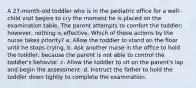 A 27-month-old toddler who is in the pediatric office for a well-child visit begins to cry the moment he is placed on the examination table. The parent attempts to comfort the toddler; however, nothing is effective. Which of these actions by the nurse takes priority? a. Allow the toddler to stand on the floor until he stops crying. b. Ask another nurse in the office to hold the toddler, because the parent is not able to control the toddler's behavior. c. Allow the toddler to sit on the parent's lap and begin the assessment. d. Instruct the father to hold the toddler down tightly to complete the examination.