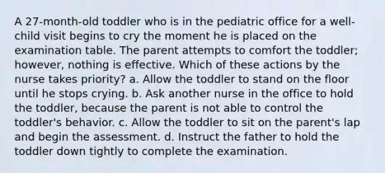 A 27-month-old toddler who is in the pediatric office for a well-child visit begins to cry the moment he is placed on the examination table. The parent attempts to comfort the toddler; however, nothing is effective. Which of these actions by the nurse takes priority? a. Allow the toddler to stand on the floor until he stops crying. b. Ask another nurse in the office to hold the toddler, because the parent is not able to control the toddler's behavior. c. Allow the toddler to sit on the parent's lap and begin the assessment. d. Instruct the father to hold the toddler down tightly to complete the examination.