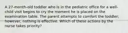 A 27-month-old toddler who is in the pediatric office for a well-child visit begins to cry the moment he is placed on the examination table. The parent attempts to comfort the toddler; however, nothing is effective. Which of these actions by the nurse takes priority?