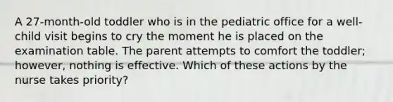 A 27-month-old toddler who is in the pediatric office for a well-child visit begins to cry the moment he is placed on the examination table. The parent attempts to comfort the toddler; however, nothing is effective. Which of these actions by the nurse takes priority?