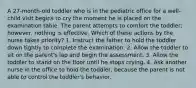 A 27-month-old toddler who is in the pediatric office for a well-child visit begins to cry the moment he is placed on the examination table. The parent attempts to comfort the toddler; however, nothing is effective. Which of these actions by the nurse takes priority? 1. Instruct the father to hold the toddler down tightly to complete the examination. 2. Allow the toddler to sit on the parent's lap and begin the assessment. 3. Allow the toddler to stand on the floor until he stops crying. 4. Ask another nurse in the office to hold the toddler, because the parent is not able to control the toddler's behavior.