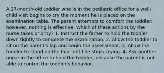 A 27-month-old toddler who is in the pediatric office for a well-child visit begins to cry the moment he is placed on the examination table. The parent attempts to comfort the toddler; however, nothing is effective. Which of these actions by the nurse takes priority? 1. Instruct the father to hold the toddler down tightly to complete the examination. 2. Allow the toddler to sit on the parent's lap and begin the assessment. 3. Allow the toddler to stand on the floor until he stops crying. 4. Ask another nurse in the office to hold the toddler, because the parent is not able to control the toddler's behavior.