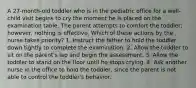 A 27-month-old toddler who is in the pediatric office for a well-child visit begins to cry the moment he is placed on the examination table. The parent attempts to comfort the toddler; however, nothing is effective. Which of these actions by the nurse takes priority? 1. Instruct the father to hold the toddler down tightly to complete the examination. 2. Allow the toddler to sit on the parent's lap and begin the assessment. 3. Allow the toddler to stand on the floor until he stops crying. 4. Ask another nurse in the office to hold the toddler, since the parent is not able to control the toddler's behavior.