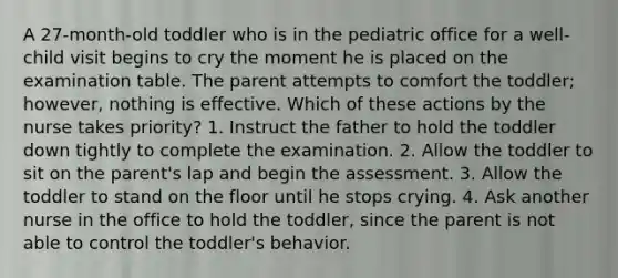 A 27-month-old toddler who is in the pediatric office for a well-child visit begins to cry the moment he is placed on the examination table. The parent attempts to comfort the toddler; however, nothing is effective. Which of these actions by the nurse takes priority? 1. Instruct the father to hold the toddler down tightly to complete the examination. 2. Allow the toddler to sit on the parent's lap and begin the assessment. 3. Allow the toddler to stand on the floor until he stops crying. 4. Ask another nurse in the office to hold the toddler, since the parent is not able to control the toddler's behavior.