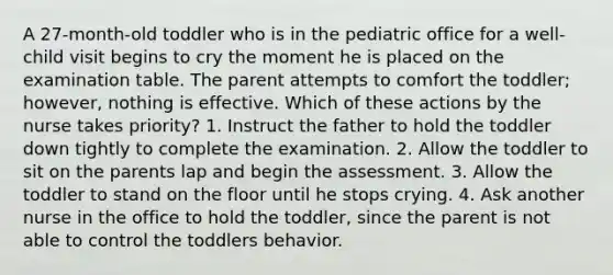 A 27-month-old toddler who is in the pediatric office for a well-child visit begins to cry the moment he is placed on the examination table. The parent attempts to comfort the toddler; however, nothing is effective. Which of these actions by the nurse takes priority? 1. Instruct the father to hold the toddler down tightly to complete the examination. 2. Allow the toddler to sit on the parents lap and begin the assessment. 3. Allow the toddler to stand on the floor until he stops crying. 4. Ask another nurse in the office to hold the toddler, since the parent is not able to control the toddlers behavior.