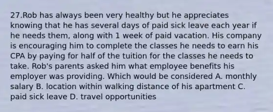 27.Rob has always been very healthy but he appreciates knowing that he has several days of paid sick leave each year if he needs them, along with 1 week of paid vacation. His company is encouraging him to complete the classes he needs to earn his CPA by paying for half of the tuition for the classes he needs to take. Rob's parents asked him what employee benefits his employer was providing. Which would be considered A. monthly salary B. location within walking distance of his apartment C. paid sick leave D. travel opportunities