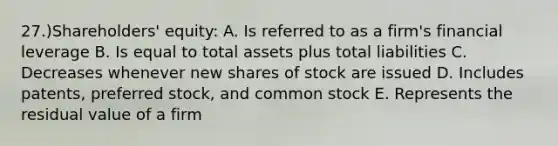 27.)Shareholders' equity: A. Is referred to as a firm's financial leverage B. Is equal to total assets plus total liabilities C. Decreases whenever new shares of stock are issued D. Includes patents, preferred stock, and common stock E. Represents the residual value of a firm